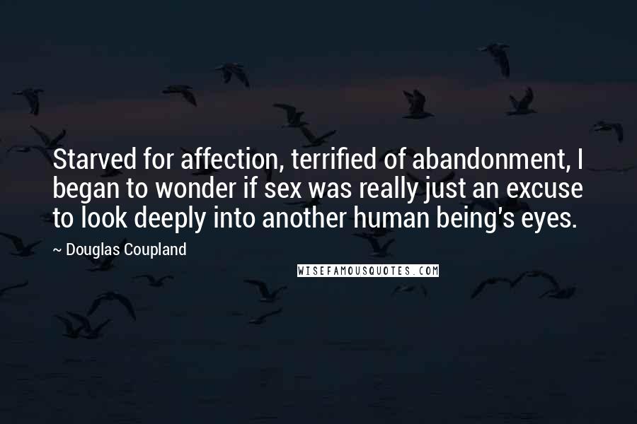 Douglas Coupland Quotes: Starved for affection, terrified of abandonment, I began to wonder if sex was really just an excuse to look deeply into another human being's eyes.
