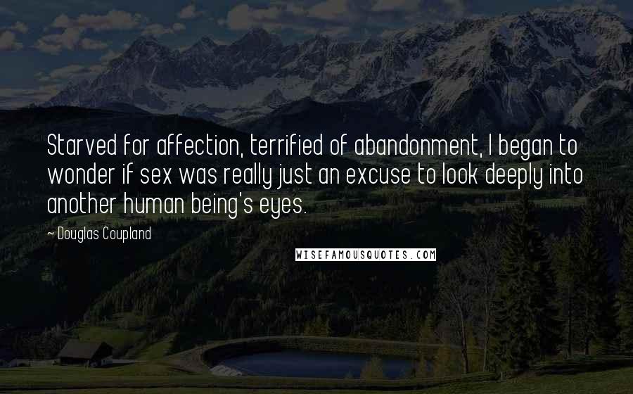 Douglas Coupland Quotes: Starved for affection, terrified of abandonment, I began to wonder if sex was really just an excuse to look deeply into another human being's eyes.