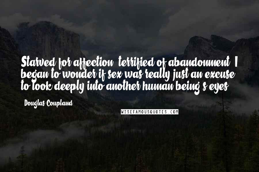 Douglas Coupland Quotes: Starved for affection, terrified of abandonment, I began to wonder if sex was really just an excuse to look deeply into another human being's eyes.