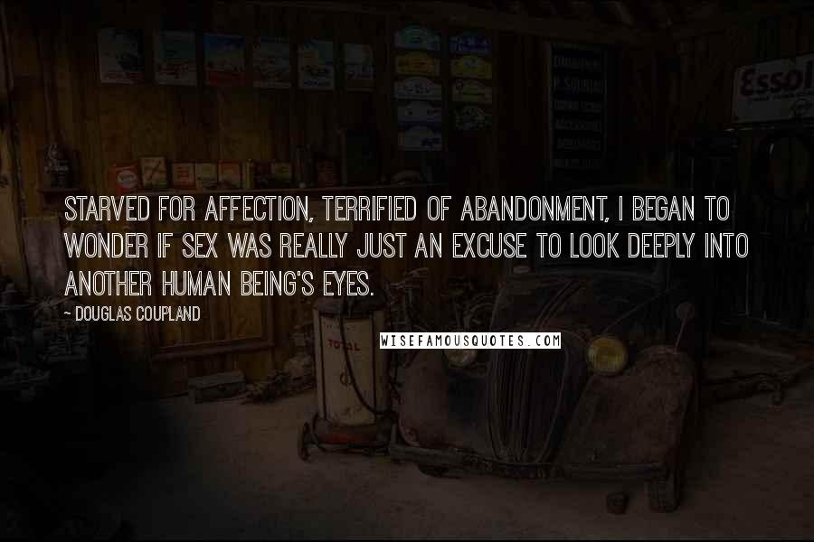 Douglas Coupland Quotes: Starved for affection, terrified of abandonment, I began to wonder if sex was really just an excuse to look deeply into another human being's eyes.