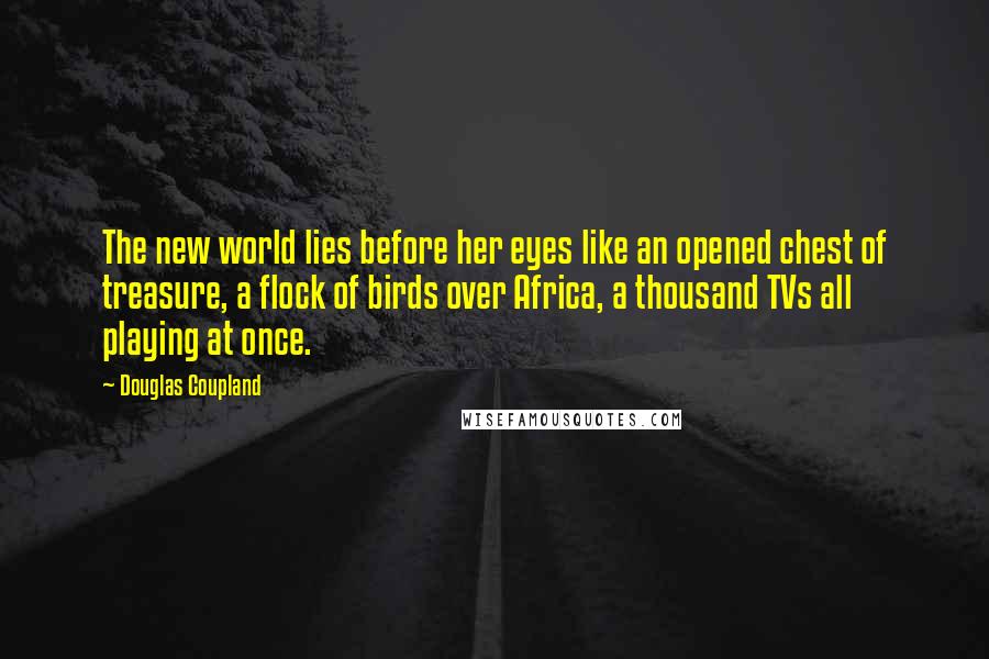 Douglas Coupland Quotes: The new world lies before her eyes like an opened chest of treasure, a flock of birds over Africa, a thousand TVs all playing at once.