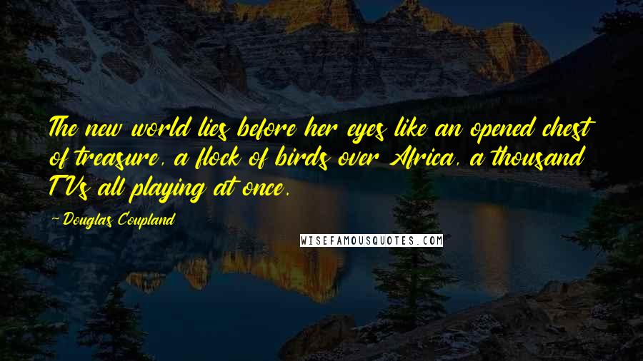 Douglas Coupland Quotes: The new world lies before her eyes like an opened chest of treasure, a flock of birds over Africa, a thousand TVs all playing at once.