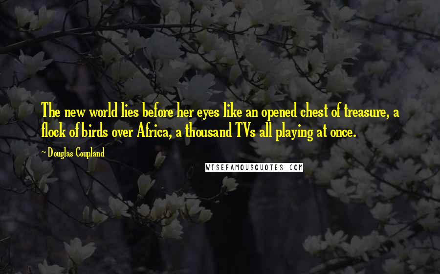 Douglas Coupland Quotes: The new world lies before her eyes like an opened chest of treasure, a flock of birds over Africa, a thousand TVs all playing at once.