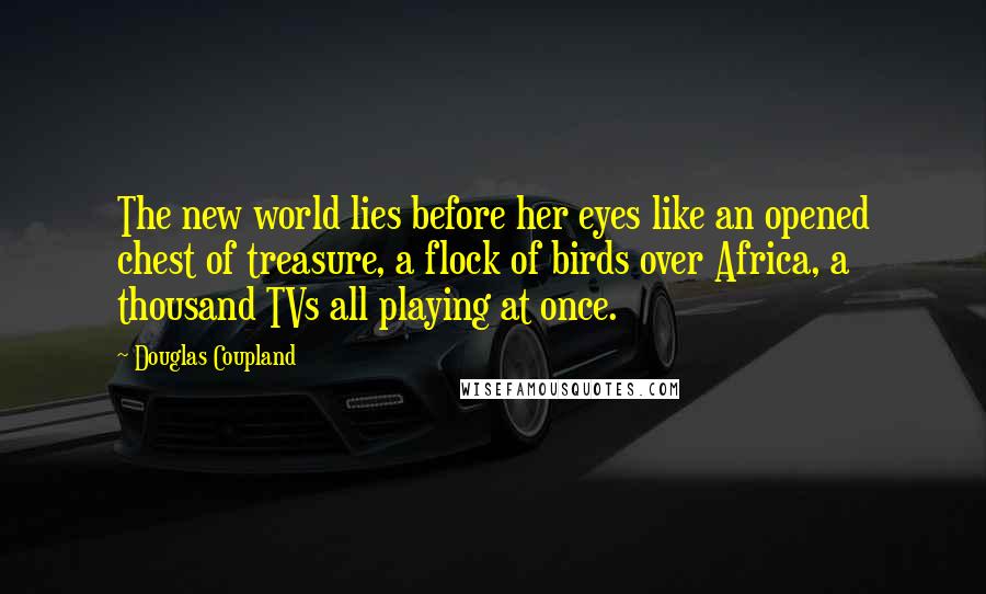 Douglas Coupland Quotes: The new world lies before her eyes like an opened chest of treasure, a flock of birds over Africa, a thousand TVs all playing at once.