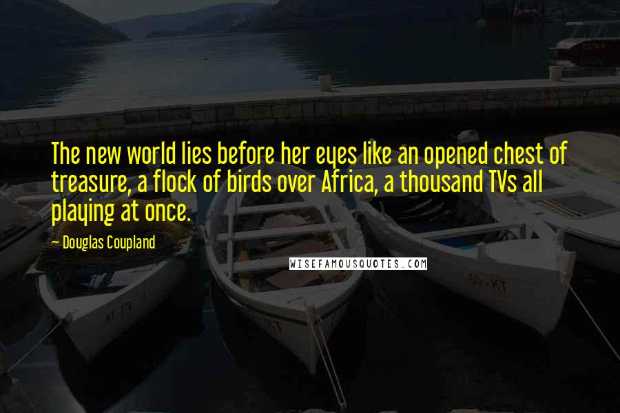 Douglas Coupland Quotes: The new world lies before her eyes like an opened chest of treasure, a flock of birds over Africa, a thousand TVs all playing at once.