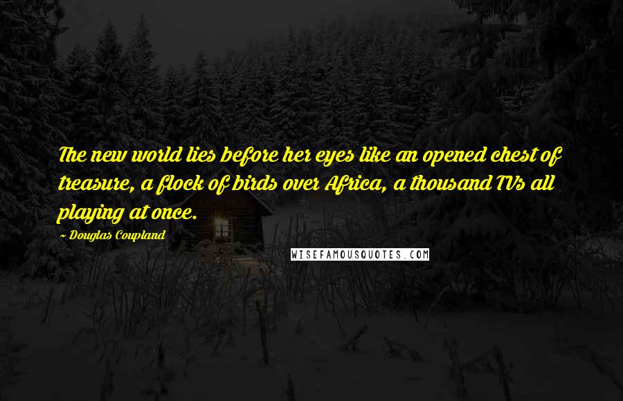 Douglas Coupland Quotes: The new world lies before her eyes like an opened chest of treasure, a flock of birds over Africa, a thousand TVs all playing at once.