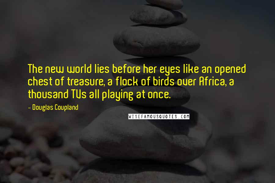 Douglas Coupland Quotes: The new world lies before her eyes like an opened chest of treasure, a flock of birds over Africa, a thousand TVs all playing at once.