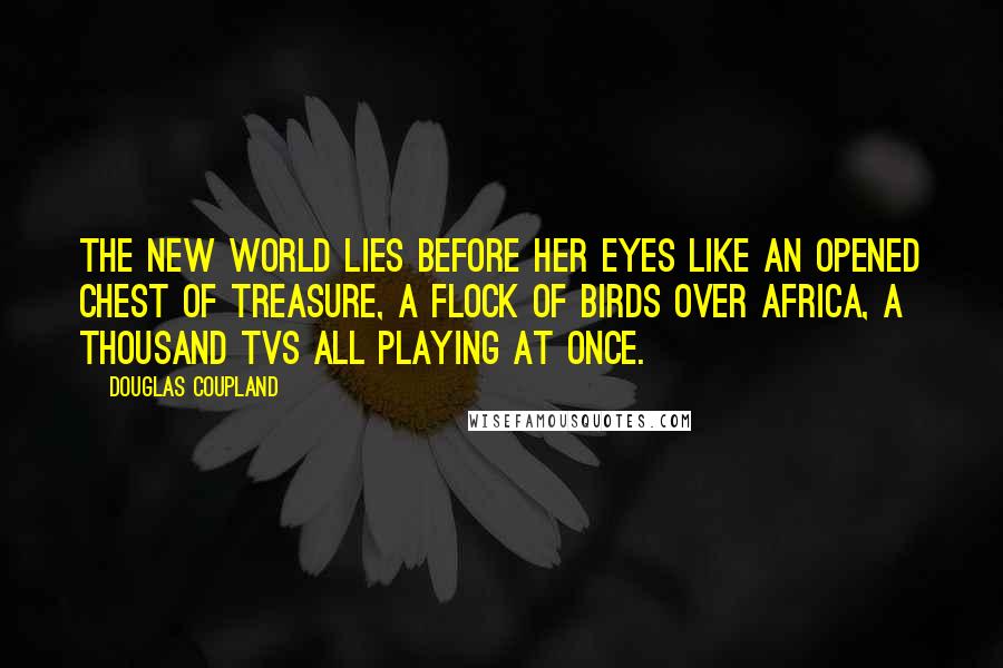 Douglas Coupland Quotes: The new world lies before her eyes like an opened chest of treasure, a flock of birds over Africa, a thousand TVs all playing at once.