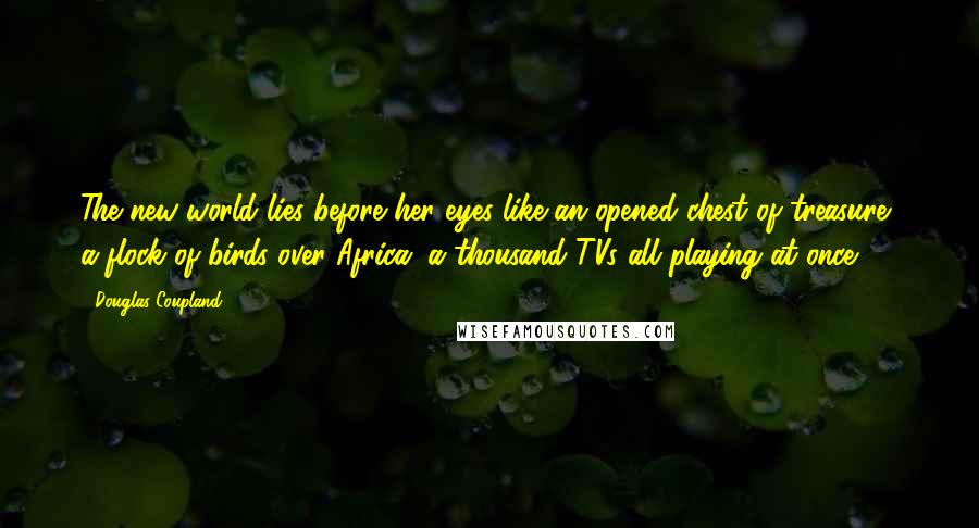 Douglas Coupland Quotes: The new world lies before her eyes like an opened chest of treasure, a flock of birds over Africa, a thousand TVs all playing at once.