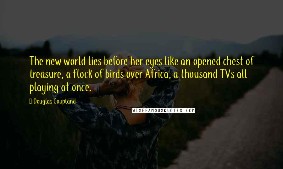 Douglas Coupland Quotes: The new world lies before her eyes like an opened chest of treasure, a flock of birds over Africa, a thousand TVs all playing at once.