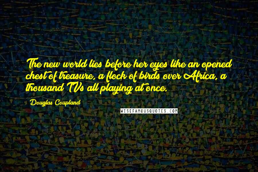 Douglas Coupland Quotes: The new world lies before her eyes like an opened chest of treasure, a flock of birds over Africa, a thousand TVs all playing at once.