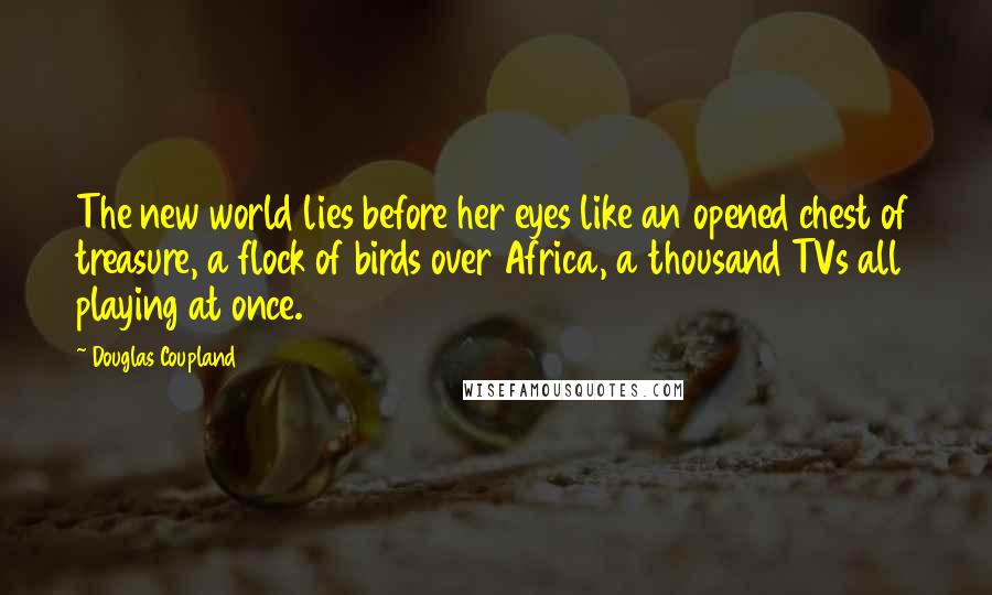 Douglas Coupland Quotes: The new world lies before her eyes like an opened chest of treasure, a flock of birds over Africa, a thousand TVs all playing at once.