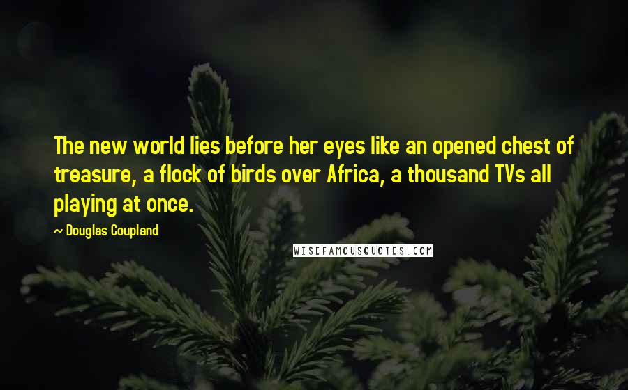Douglas Coupland Quotes: The new world lies before her eyes like an opened chest of treasure, a flock of birds over Africa, a thousand TVs all playing at once.