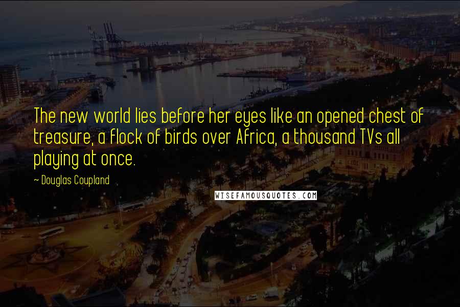 Douglas Coupland Quotes: The new world lies before her eyes like an opened chest of treasure, a flock of birds over Africa, a thousand TVs all playing at once.