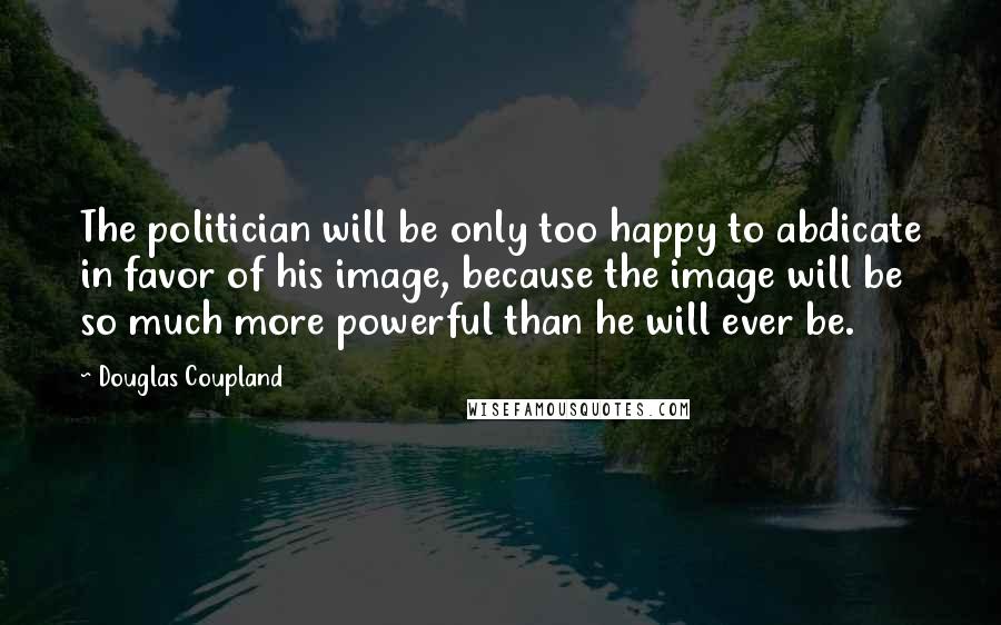 Douglas Coupland Quotes: The politician will be only too happy to abdicate in favor of his image, because the image will be so much more powerful than he will ever be.