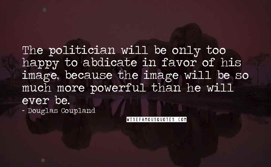 Douglas Coupland Quotes: The politician will be only too happy to abdicate in favor of his image, because the image will be so much more powerful than he will ever be.