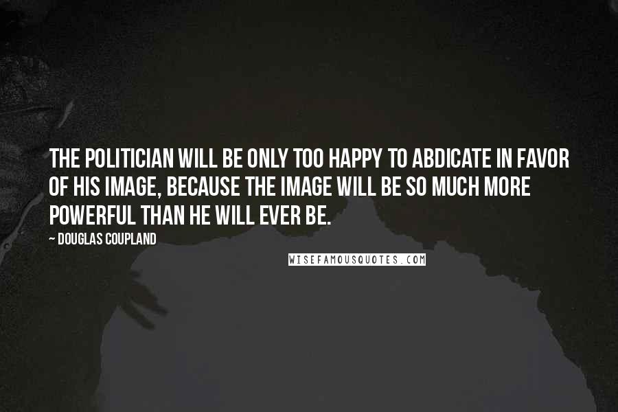 Douglas Coupland Quotes: The politician will be only too happy to abdicate in favor of his image, because the image will be so much more powerful than he will ever be.