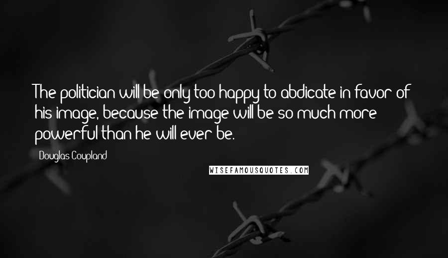 Douglas Coupland Quotes: The politician will be only too happy to abdicate in favor of his image, because the image will be so much more powerful than he will ever be.