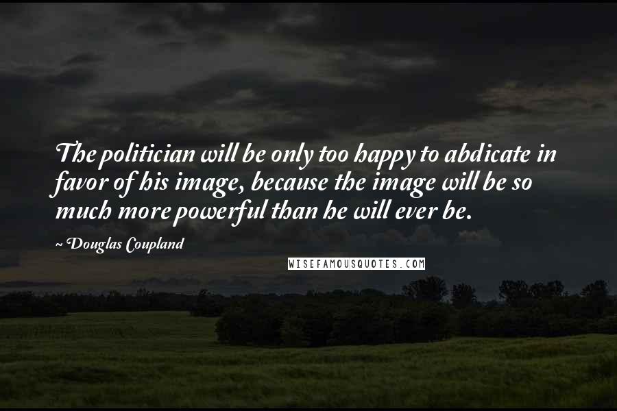 Douglas Coupland Quotes: The politician will be only too happy to abdicate in favor of his image, because the image will be so much more powerful than he will ever be.