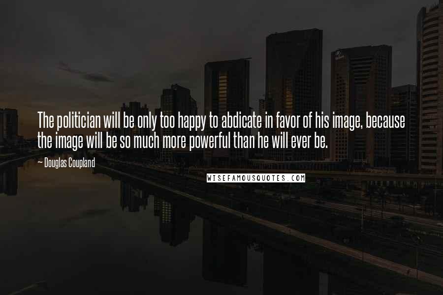 Douglas Coupland Quotes: The politician will be only too happy to abdicate in favor of his image, because the image will be so much more powerful than he will ever be.