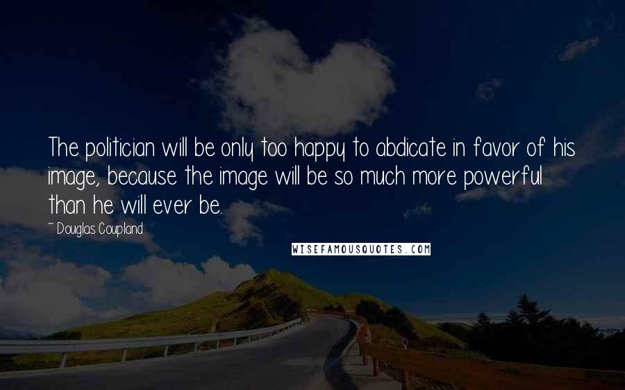 Douglas Coupland Quotes: The politician will be only too happy to abdicate in favor of his image, because the image will be so much more powerful than he will ever be.