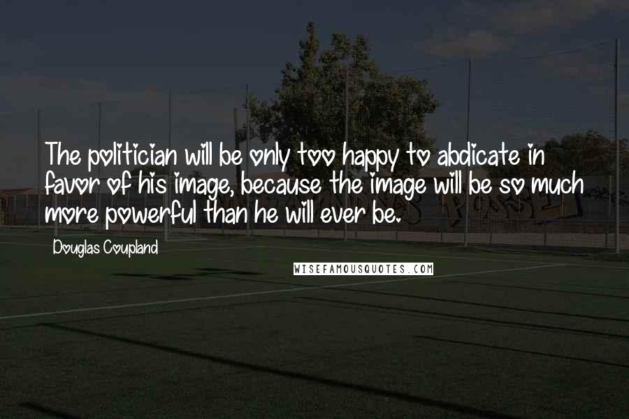 Douglas Coupland Quotes: The politician will be only too happy to abdicate in favor of his image, because the image will be so much more powerful than he will ever be.