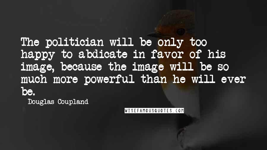 Douglas Coupland Quotes: The politician will be only too happy to abdicate in favor of his image, because the image will be so much more powerful than he will ever be.