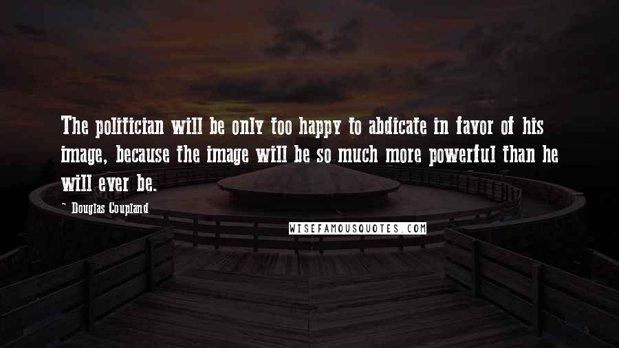 Douglas Coupland Quotes: The politician will be only too happy to abdicate in favor of his image, because the image will be so much more powerful than he will ever be.