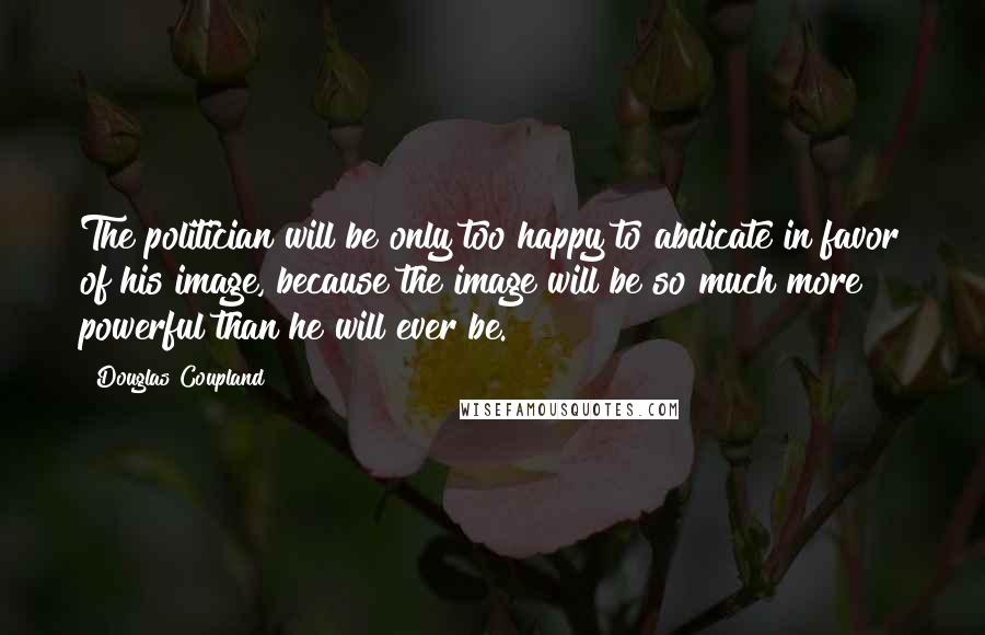 Douglas Coupland Quotes: The politician will be only too happy to abdicate in favor of his image, because the image will be so much more powerful than he will ever be.