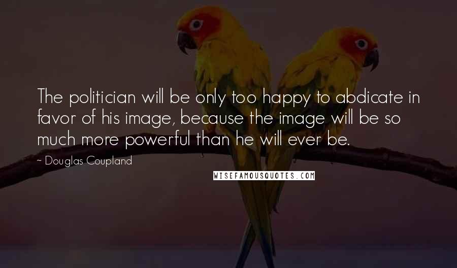 Douglas Coupland Quotes: The politician will be only too happy to abdicate in favor of his image, because the image will be so much more powerful than he will ever be.