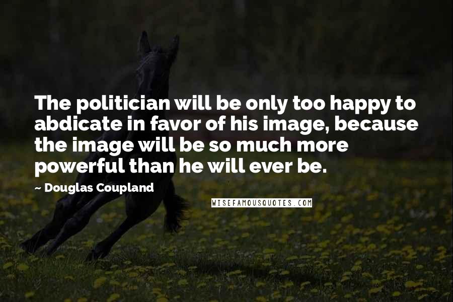 Douglas Coupland Quotes: The politician will be only too happy to abdicate in favor of his image, because the image will be so much more powerful than he will ever be.