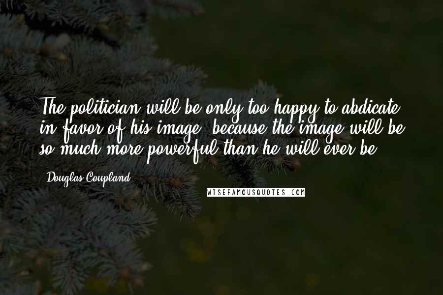 Douglas Coupland Quotes: The politician will be only too happy to abdicate in favor of his image, because the image will be so much more powerful than he will ever be.