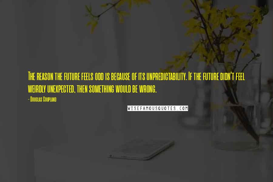 Douglas Coupland Quotes: The reason the future feels odd is because of its unpredictability. If the future didn't feel weirdly unexpected, then something would be wrong.