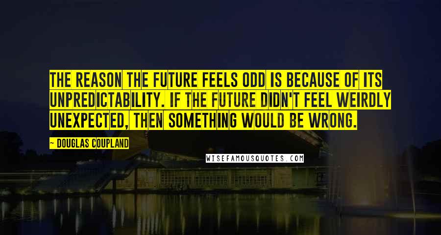 Douglas Coupland Quotes: The reason the future feels odd is because of its unpredictability. If the future didn't feel weirdly unexpected, then something would be wrong.