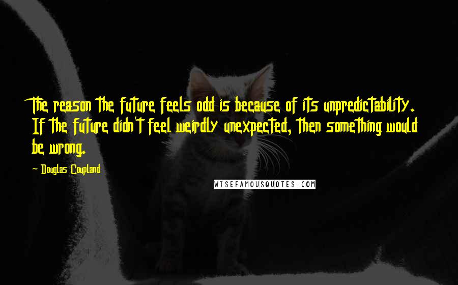 Douglas Coupland Quotes: The reason the future feels odd is because of its unpredictability. If the future didn't feel weirdly unexpected, then something would be wrong.
