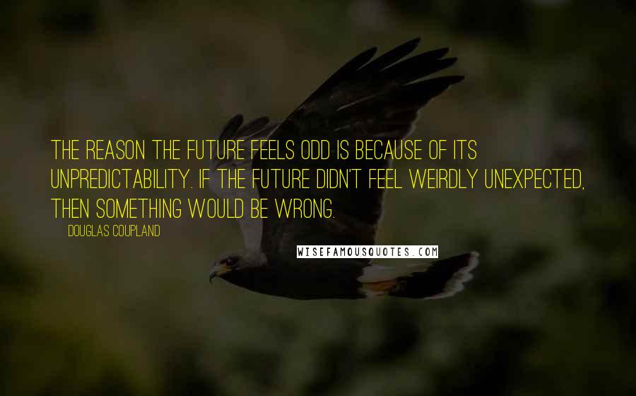Douglas Coupland Quotes: The reason the future feels odd is because of its unpredictability. If the future didn't feel weirdly unexpected, then something would be wrong.