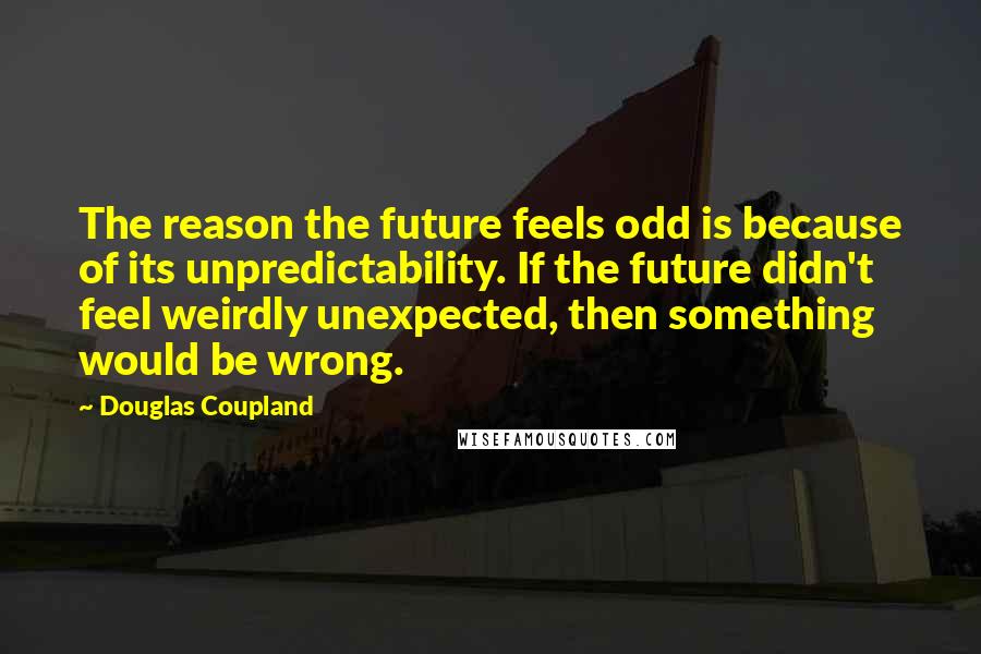 Douglas Coupland Quotes: The reason the future feels odd is because of its unpredictability. If the future didn't feel weirdly unexpected, then something would be wrong.