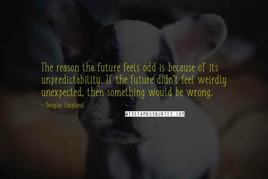Douglas Coupland Quotes: The reason the future feels odd is because of its unpredictability. If the future didn't feel weirdly unexpected, then something would be wrong.