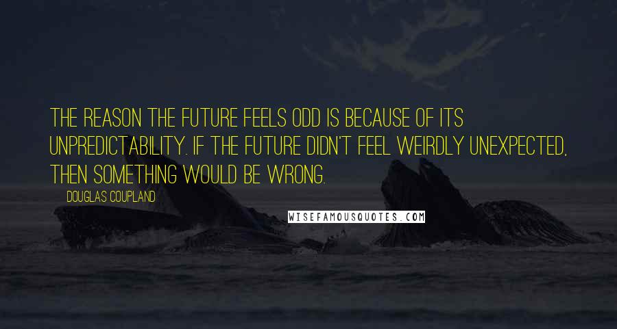 Douglas Coupland Quotes: The reason the future feels odd is because of its unpredictability. If the future didn't feel weirdly unexpected, then something would be wrong.