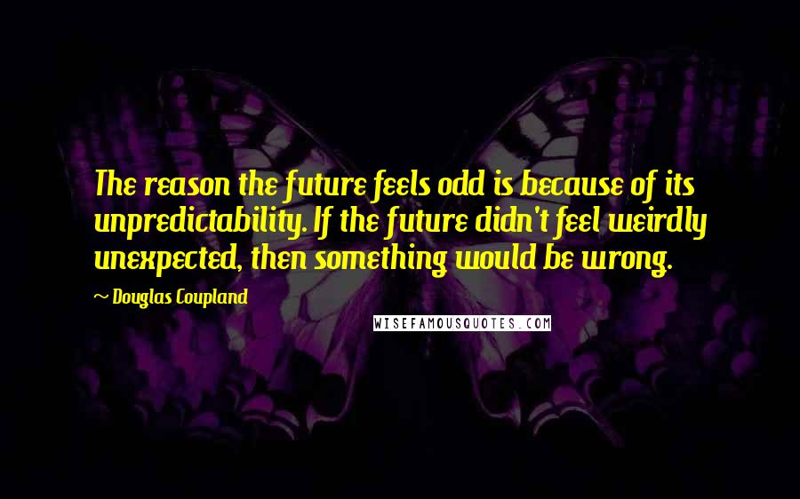 Douglas Coupland Quotes: The reason the future feels odd is because of its unpredictability. If the future didn't feel weirdly unexpected, then something would be wrong.