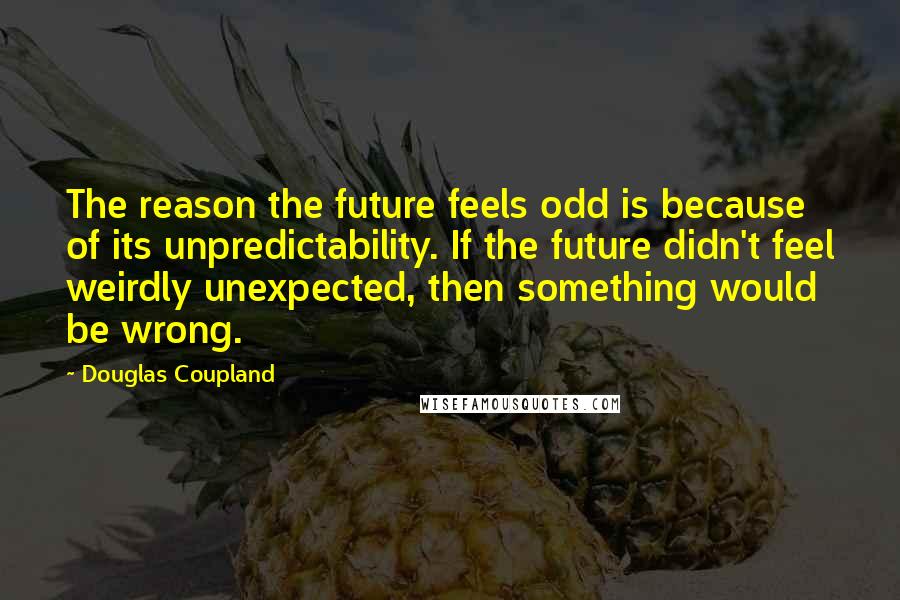 Douglas Coupland Quotes: The reason the future feels odd is because of its unpredictability. If the future didn't feel weirdly unexpected, then something would be wrong.