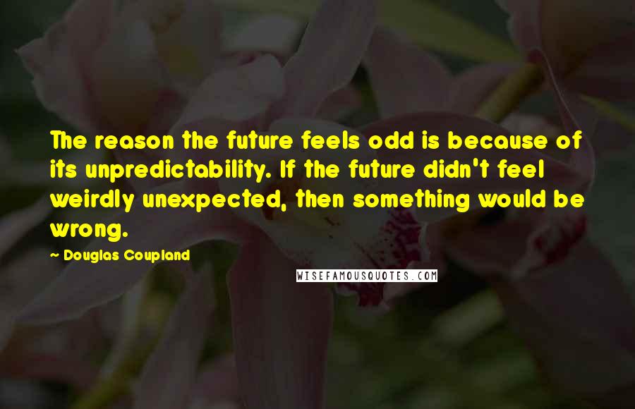 Douglas Coupland Quotes: The reason the future feels odd is because of its unpredictability. If the future didn't feel weirdly unexpected, then something would be wrong.