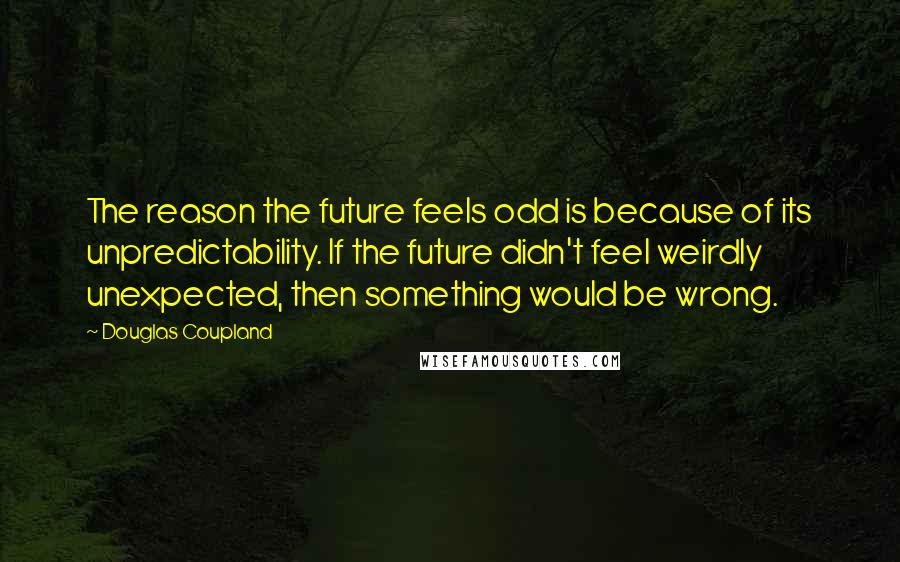 Douglas Coupland Quotes: The reason the future feels odd is because of its unpredictability. If the future didn't feel weirdly unexpected, then something would be wrong.