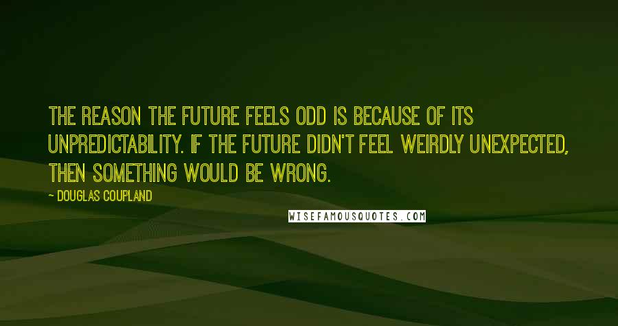 Douglas Coupland Quotes: The reason the future feels odd is because of its unpredictability. If the future didn't feel weirdly unexpected, then something would be wrong.