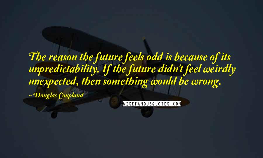 Douglas Coupland Quotes: The reason the future feels odd is because of its unpredictability. If the future didn't feel weirdly unexpected, then something would be wrong.