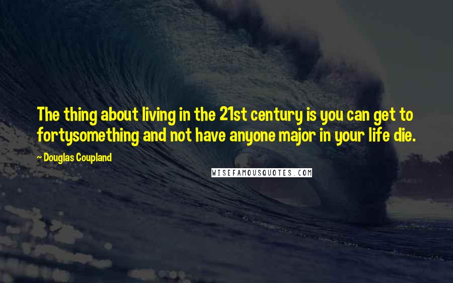 Douglas Coupland Quotes: The thing about living in the 21st century is you can get to fortysomething and not have anyone major in your life die.