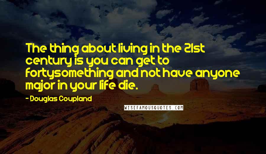 Douglas Coupland Quotes: The thing about living in the 21st century is you can get to fortysomething and not have anyone major in your life die.