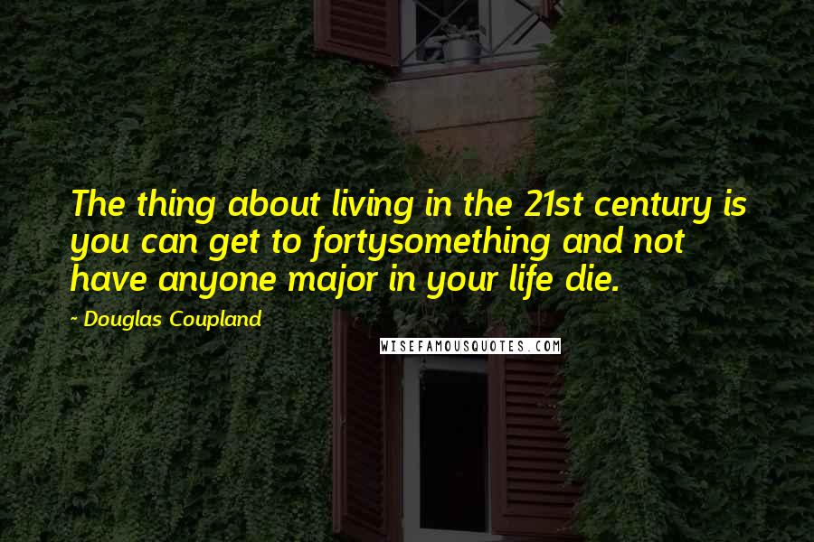 Douglas Coupland Quotes: The thing about living in the 21st century is you can get to fortysomething and not have anyone major in your life die.