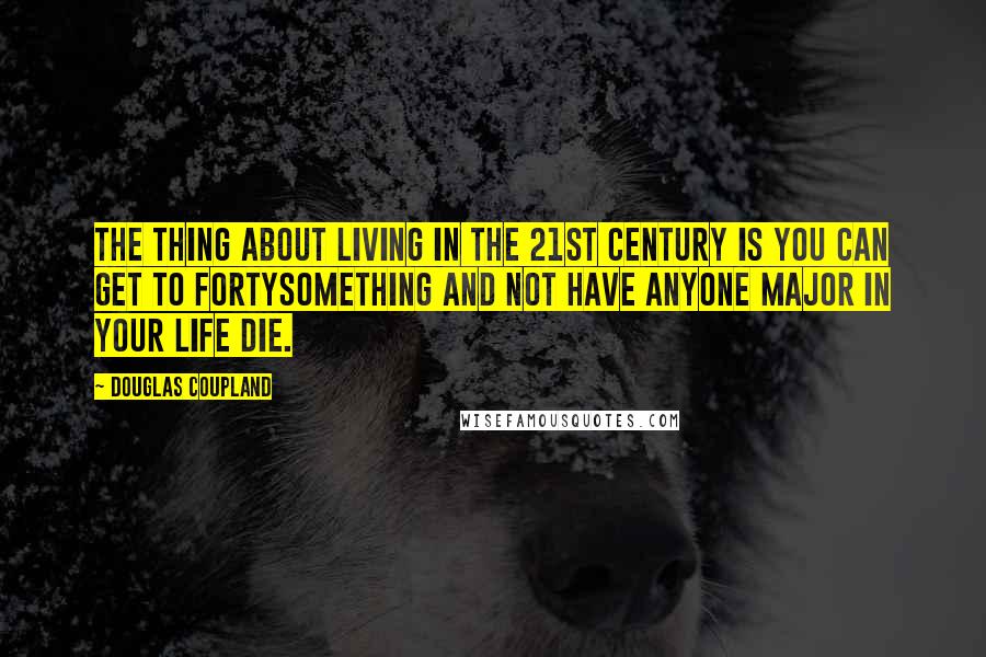 Douglas Coupland Quotes: The thing about living in the 21st century is you can get to fortysomething and not have anyone major in your life die.