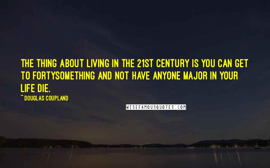 Douglas Coupland Quotes: The thing about living in the 21st century is you can get to fortysomething and not have anyone major in your life die.